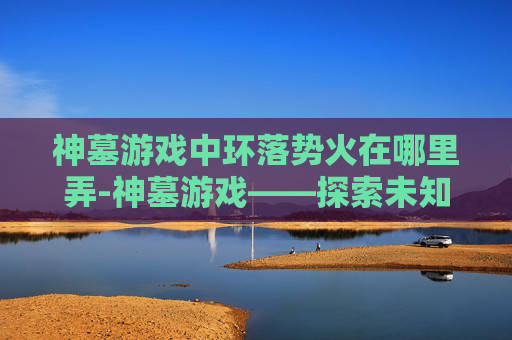 神墓游戏中环落势火在哪里弄-神墓游戏——探索未知的奇幻世界