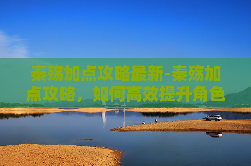 秦殇加点攻略最新-秦殇加点攻略,如何高效提升角色实力 秦殇加点攻略最新-秦殇加点攻略,如何高效提升角色实力