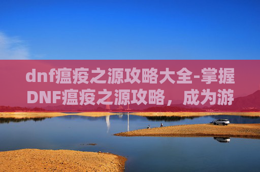 dnf瘟疫之源攻略大全-掌握DNF瘟疫之源攻略，成为游戏中的终极战士