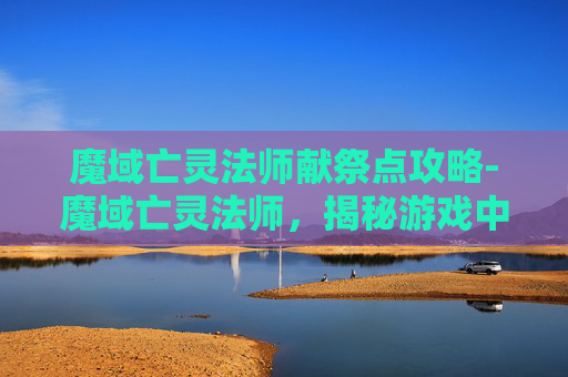 魔域亡灵法师献祭点攻略-魔域亡灵法师，揭秘游戏中的神秘力量