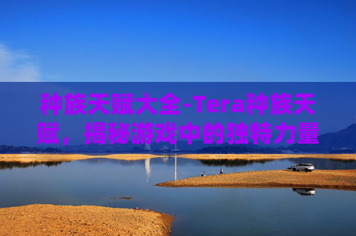 种族天赋大全-Tera种族天赋，揭秘游戏中的独特力量