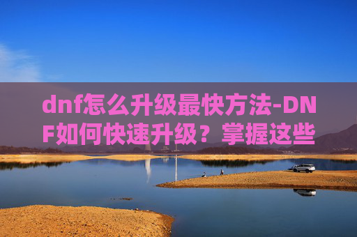 dnf怎么升级最快方法-DNF如何快速升级？掌握这些技巧让你领先一步！