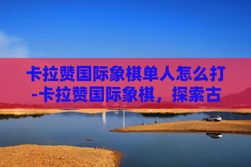 卡拉赞国际象棋单人怎么打-卡拉赞国际象棋,探索古老棋盘的奥秘 卡拉赞国际象棋单人怎么打-卡拉赞国际象棋,探索古老棋盘的奥秘