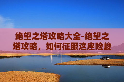 绝望之塔攻略大全-绝望之塔攻略，如何征服这座险峻的迷宫