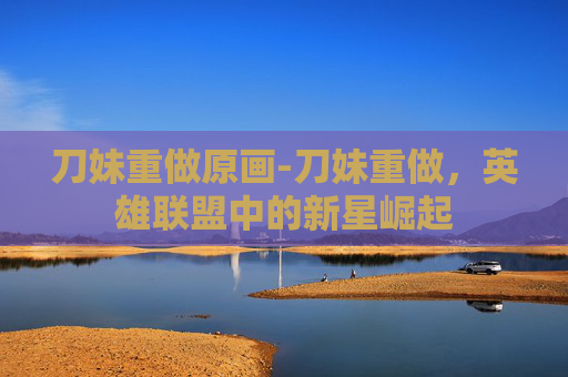 刀妹重做原画-刀妹重做，英雄联盟中的新星崛起