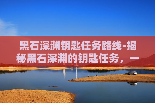 黑石深渊钥匙任务路线-揭秘黑石深渊的钥匙任务，一场充满挑战与机遇的探险之旅