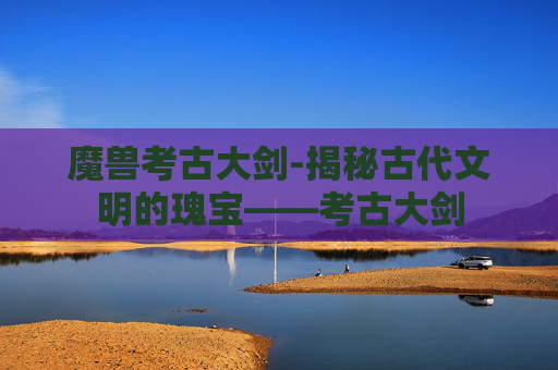 魔兽考古大剑-揭秘古代文明的瑰宝——考古大剑