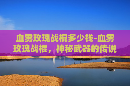 血雾玫瑰战棍多少钱-血雾玫瑰战棍,神秘武器的传说与现代科技的结合 血雾玫瑰战棍多少钱-血雾玫瑰战棍,神秘武器的传说与现代科技的结合
