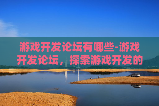游戏开发论坛有哪些-游戏开发论坛,探索游戏开发的奥秘与挑战 游戏开发论坛有哪些-游戏开发论坛,探索游戏开发的奥秘与挑战