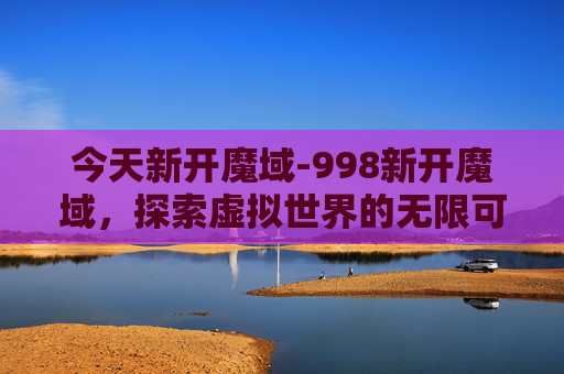今天新开魔域-998新开魔域，探索虚拟世界的无限可能