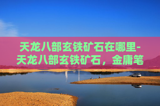 天龙八部玄铁矿石在哪里-天龙八部玄铁矿石，金庸笔下的珍贵材料