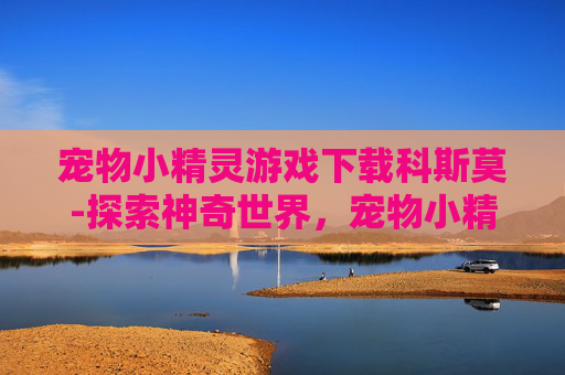 宠物小精灵游戏下载科斯莫-探索神奇世界,宠物小精灵游戏下载指南 宠物小精灵游戏下载科斯莫-探索神奇世界,宠物小精灵游戏下载指南