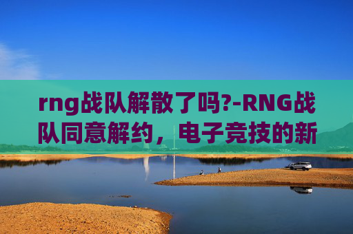 rng战队解散了吗?-RNG战队同意解约，电子竞技的新篇章，还是告别的开始？