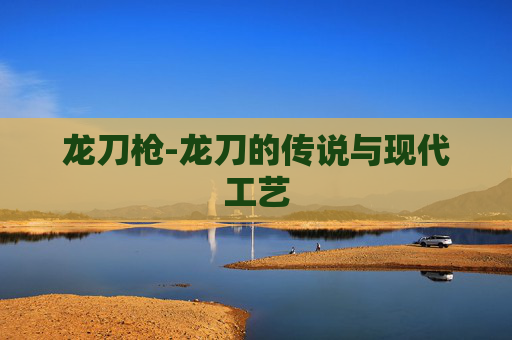龙刀枪-龙刀的传说与现代工艺 龙刀枪-龙刀的传说与现代工艺