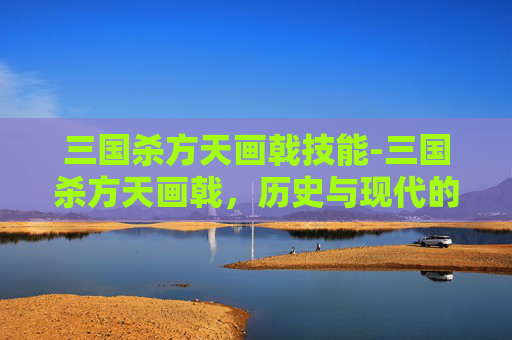 三国杀方天画戟技能-三国杀方天画戟,历史与现代的完美融合 三国杀方天画戟技能-三国杀方天画戟,历史与现代的完美融合