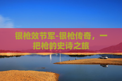 银枪效节军-银枪传奇,一把枪的史诗之旅 银枪效节军-银枪传奇,一把枪的史诗之旅