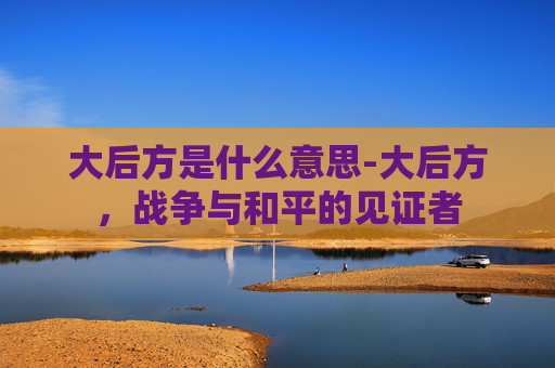 大后方是什么意思-大后方,战争与和平的见证者 大后方是什么意思-大后方,战争与和平的见证者