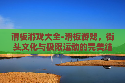 滑板游戏大全-滑板游戏,街头文化与极限运动的完美结合 滑板游戏大全-滑板游戏,街头文化与极限运动的完美结合