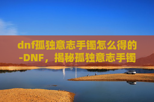 dnf孤独意志手镯怎么得的-DNF，揭秘孤独意志手镯的获取之路