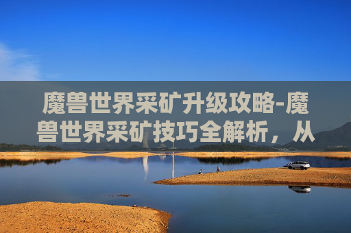 魔兽世界采矿升级攻略-魔兽世界采矿技巧全解析,从新手到专家的进阶之路 魔兽世界采矿升级攻略-魔兽世界采矿技巧全解析,从新手到专家的进阶之路