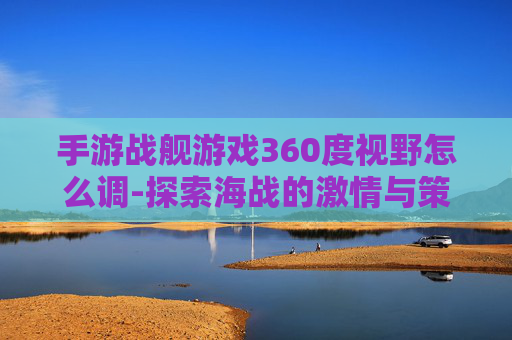 手游战舰游戏360度视野怎么调-探索海战的激情与策略,战舰世界手游的魅力解析 手游战舰游戏360度视野怎么调-探索海战的激情与策略,战舰世界手游的魅力解析