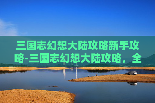 三国志幻想大陆攻略新手攻略-三国志幻想大陆攻略，全面指南，助你轻松征战三国
