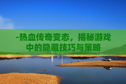 -热血传奇变态,揭秘游戏中的隐藏技巧与策略 -热血传奇变态,揭秘游戏中的隐藏技巧与策略