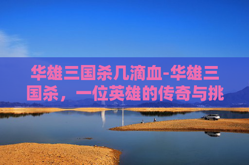 华雄三国杀几滴血-华雄三国杀,一位英雄的传奇与挑战 华雄三国杀几滴血-华雄三国杀,一位英雄的传奇与挑战