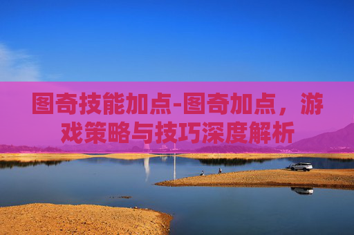图奇技能加点-图奇加点,游戏策略与技巧深度解析 图奇技能加点-图奇加点,游戏策略与技巧深度解析