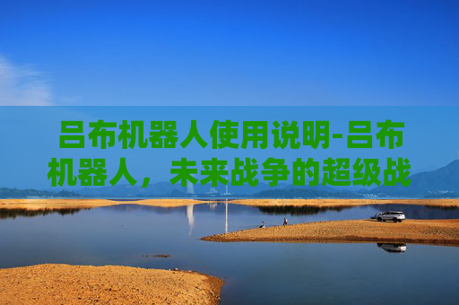 吕布机器人使用说明-吕布机器人,未来战争的超级战士还是科幻幻想? 吕布机器人使用说明-吕布机器人,未来战争的超级战士还是科幻幻想?