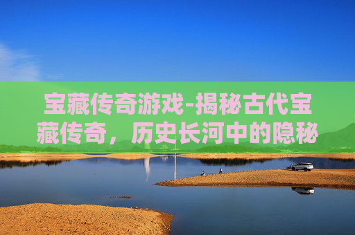 宝藏传奇游戏-揭秘古代宝藏传奇，历史长河中的隐秘珍宝