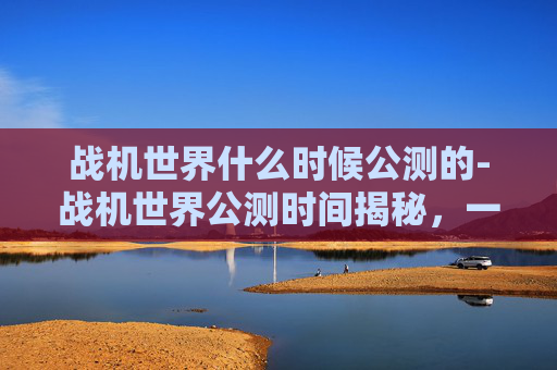 战机世界什么时候公测的-战机世界公测时间揭秘，一场空中的盛宴即将开启