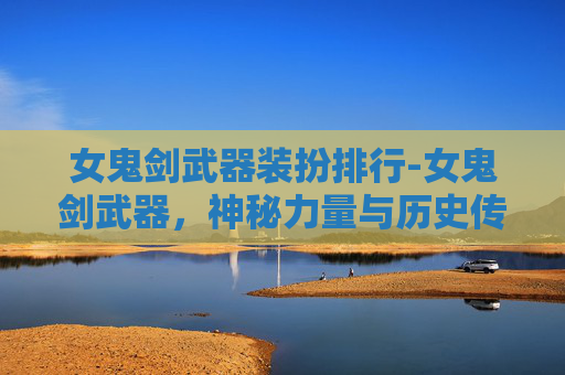 女鬼剑武器装扮排行-女鬼剑武器，神秘力量与历史传奇