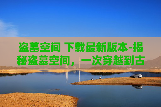 盗墓空间 下载最新版本-揭秘盗墓空间，一次穿越到古墓的奇幻之旅