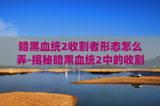暗黑血统2收割者形态怎么弄-揭秘暗黑血统2中的收割者形态，终极战斗技巧与策略