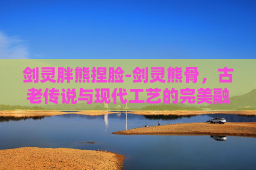剑灵胖熊捏脸-剑灵熊骨，古老传说与现代工艺的完美融合