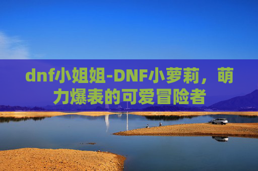 dnf小姐姐-DNF小萝莉，萌力爆表的可爱冒险者