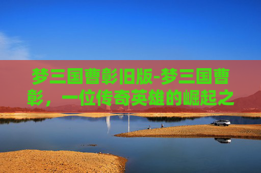 梦三国曹彰旧版-梦三国曹彰，一位传奇英雄的崛起之路