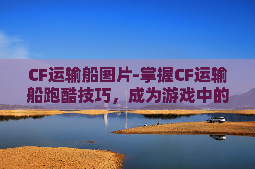 CF运输船图片-掌握CF运输船跑酷技巧，成为游戏中的顶尖玩家