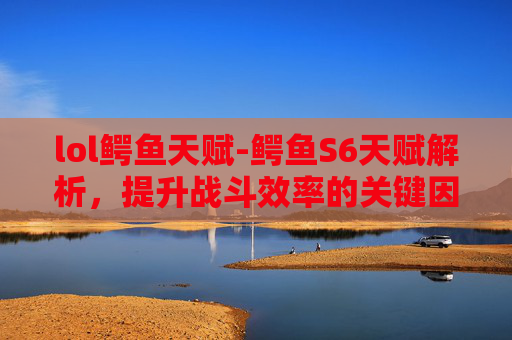 lol鳄鱼天赋-鳄鱼S6天赋解析，提升战斗效率的关键因素