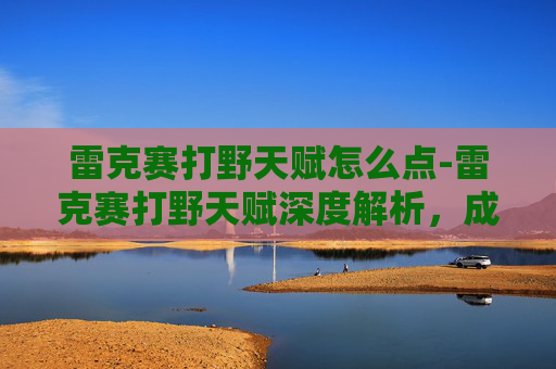 雷克赛打野天赋怎么点-雷克赛打野天赋深度解析，成为野区霸主的秘诀