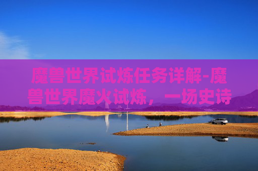 魔兽世界试炼任务详解-魔兽世界魔火试炼，一场史诗般的挑战