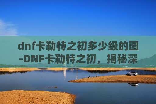 dnf卡勒特之初多少级的图-DNF卡勒特之初，揭秘深渊之门的奥秘