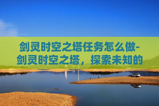 剑灵时空之塔任务怎么做-剑灵时空之塔，探索未知的奇幻之旅