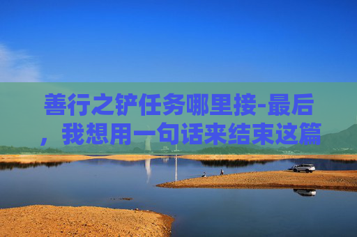 善行之铲任务哪里接-最后，我想用一句话来结束这篇文章，善行如水，润物无声；善行如光，照亮前行的路。愿我们都能用一颗善良的心，去创造更多的善行之铲，让这个世界变得更加美好