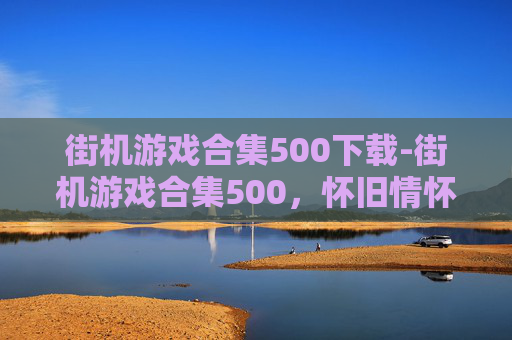 街机游戏合集500下载-街机游戏合集500，怀旧情怀与现代娱乐的完美融合