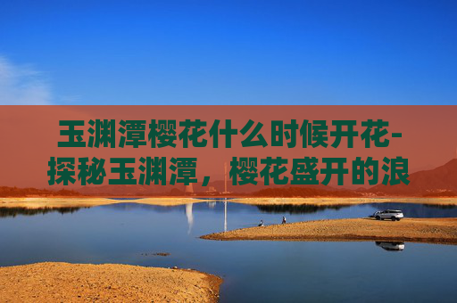玉渊潭樱花什么时候开花-探秘玉渊潭,樱花盛开的浪漫时刻 玉渊潭樱花什么时候开花-探秘玉渊潭,樱花盛开的浪漫时刻