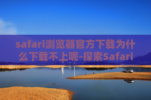 safari浏览器官方下载为什么下载不上呢-探索Safari浏览器，苹果设备上的最佳选择