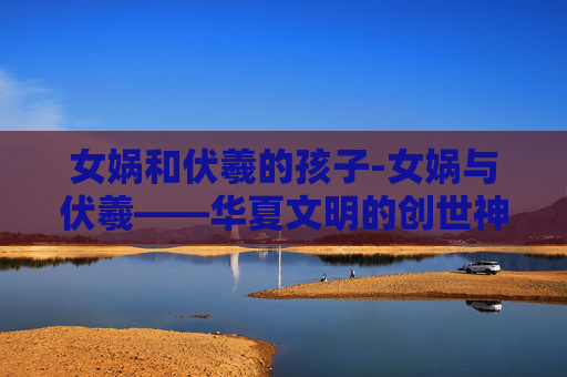 女娲和伏羲的孩子-女娲与伏羲——华夏文明的创世神话 女娲和伏羲的孩子-女娲与伏羲——华夏文明的创世神话