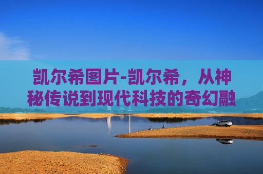 凯尔希图片-凯尔希,从神秘传说到现代科技的奇幻融合 凯尔希图片-凯尔希,从神秘传说到现代科技的奇幻融合